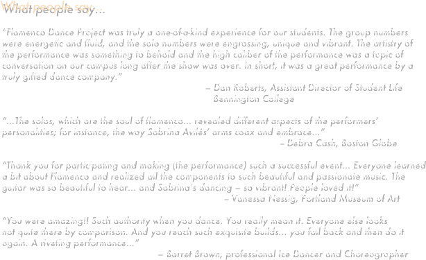 What people say...

“Flamenco Dance Project was truly a one-of-a-kind experience for our students. The group numbers were energetic and fluid, and the solo numbers were engrossing, unique and vibrant. The artistry of the performance was something to behold and the high caliber of the performance was a topic of conversation on our campus long after the show was over. In short, it was a great performance by a truly gifted dance company.”
                                                                         – Dan Roberts, Assistant Director of Student Life     
                                                                            Bennington College

“...The solos, which are the soul of flamenco... revealed different aspects of the performers’ personalities; for instance, the way Sabrina Avilés’ arms coax and embrace...”
                                                                                                    -- Debra Cash, Boston Globe

“Thank you for participating and making (the performance) such a successful event... Everyone learned a bit about Flamenco and realized all the components to such beautiful and passionate music. The guitar was so beautiful to hear... and Sabrina’s dancing – so vibrant! People loved it!”
                                                                                -- Vanessa Nessig, Portland Museum of Art

“You were amazing!! Such authority when you dance. You really mean it. Everyone else looks
not quite there by comparison. And you reach such exquisite builds... you fall back and then do it again. A riveting performance...”
                                                        – Barret Brown, professional Ice Dancer and Choreographer
